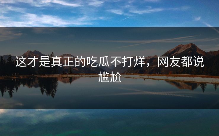 这才是真正的吃瓜不打烊，网友都说尴尬