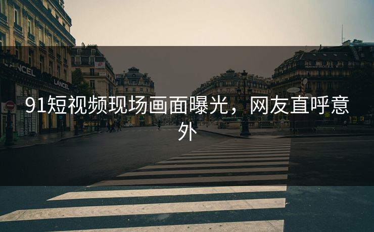 91短视频现场画面曝光，网友直呼意外