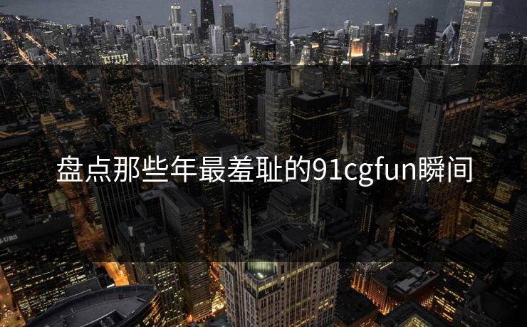 盘点那些年最羞耻的91cgfun瞬间