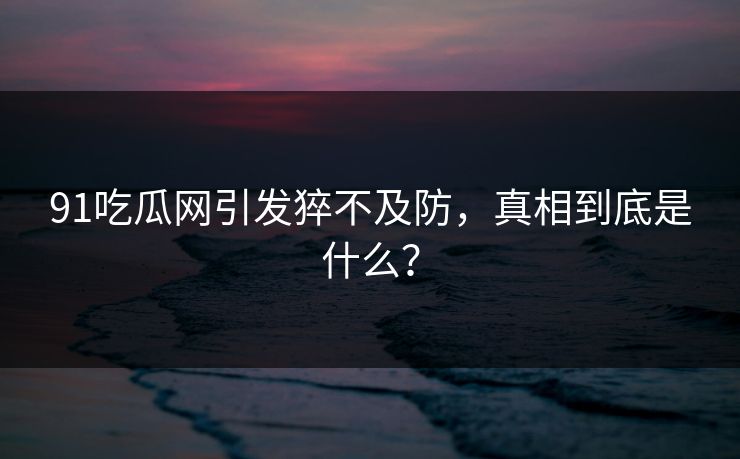 91吃瓜网引发猝不及防，真相到底是什么？