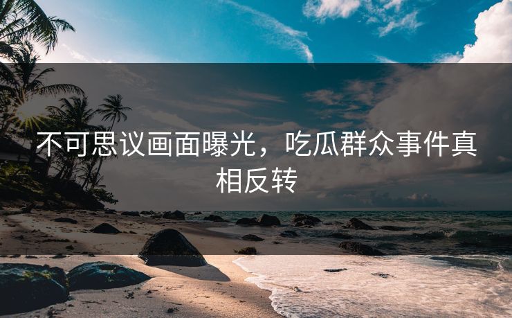 不可思议画面曝光，吃瓜群众事件真相反转