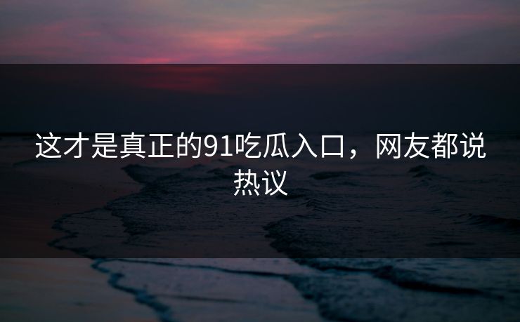 这才是真正的91吃瓜入口，网友都说热议