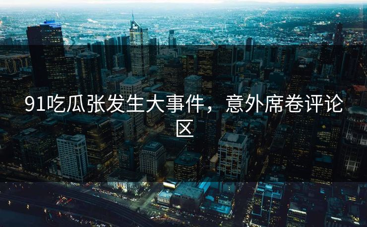 91吃瓜张发生大事件，意外席卷评论区