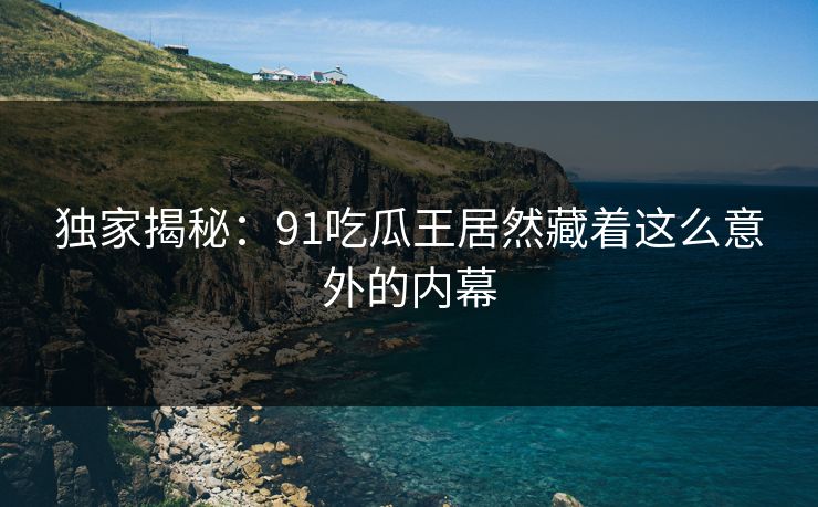独家揭秘：91吃瓜王居然藏着这么意外的内幕