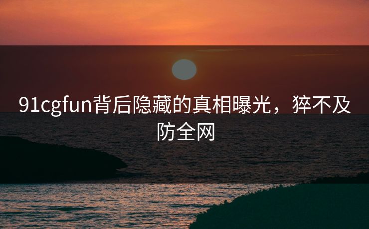 91cgfun背后隐藏的真相曝光，猝不及防全网