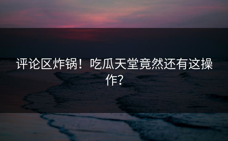 评论区炸锅！吃瓜天堂竟然还有这操作？