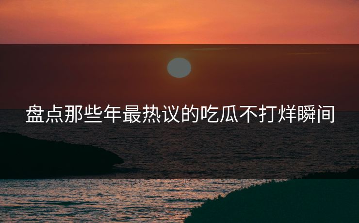 盘点那些年最热议的吃瓜不打烊瞬间
