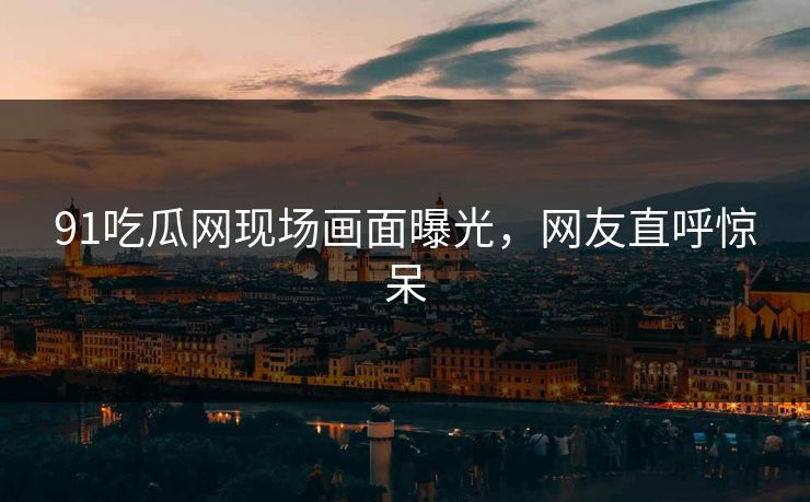 91吃瓜网现场画面曝光，网友直呼惊呆