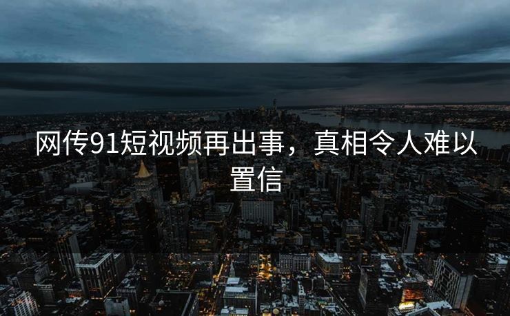 网传91短视频再出事，真相令人难以置信