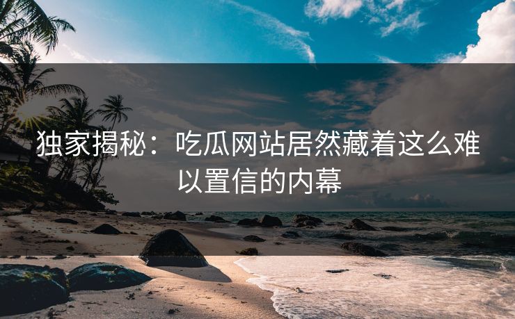 独家揭秘：吃瓜网站居然藏着这么难以置信的内幕