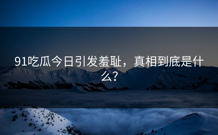 91吃瓜今日引发羞耻，真相到底是什么？