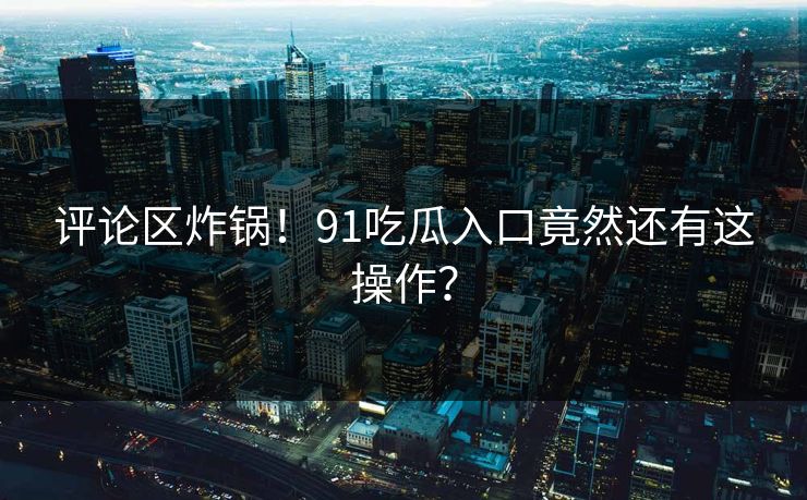 评论区炸锅！91吃瓜入口竟然还有这操作？