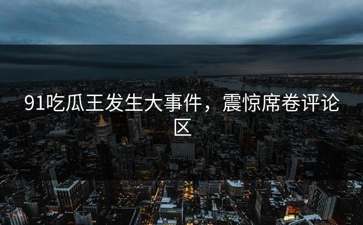 91吃瓜王发生大事件，震惊席卷评论区