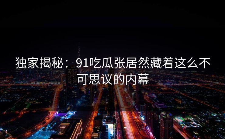 独家揭秘：91吃瓜张居然藏着这么不可思议的内幕