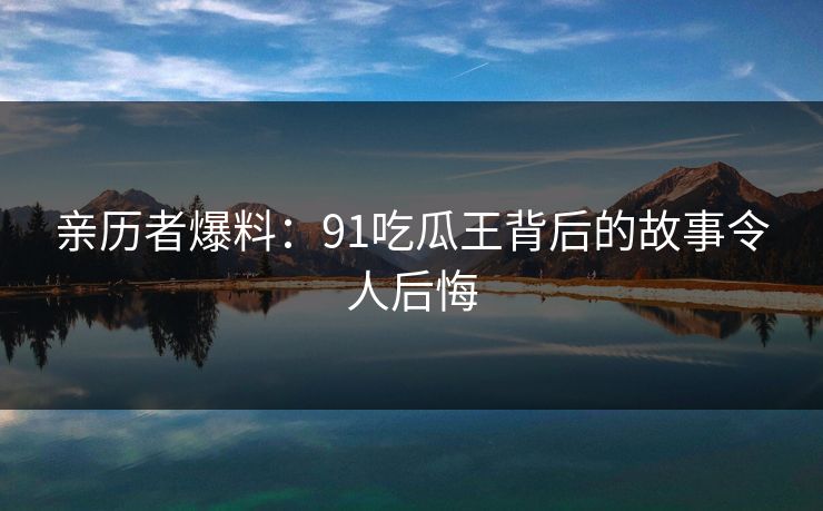 亲历者爆料：91吃瓜王背后的故事令人后悔