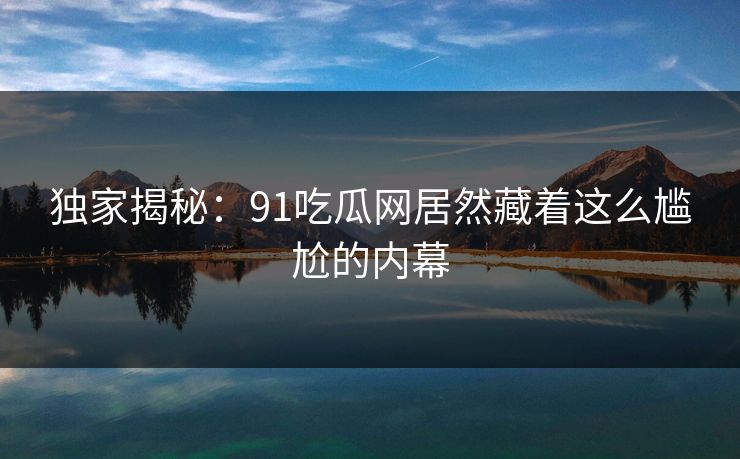 独家揭秘：91吃瓜网居然藏着这么尴尬的内幕