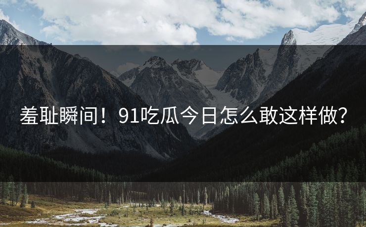 羞耻瞬间！91吃瓜今日怎么敢这样做？