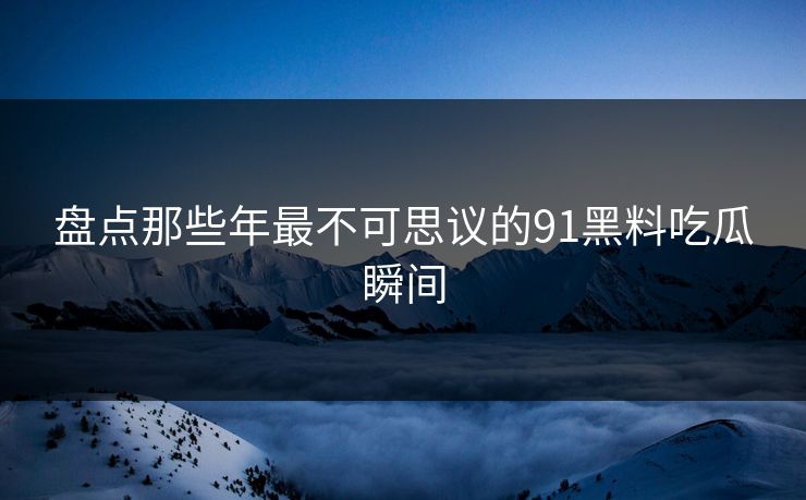盘点那些年最不可思议的91黑料吃瓜瞬间