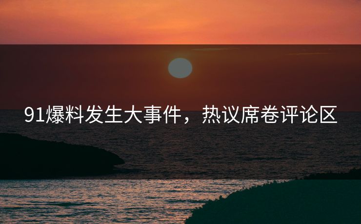 91爆料发生大事件，热议席卷评论区