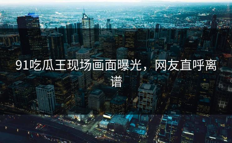 91吃瓜王现场画面曝光，网友直呼离谱