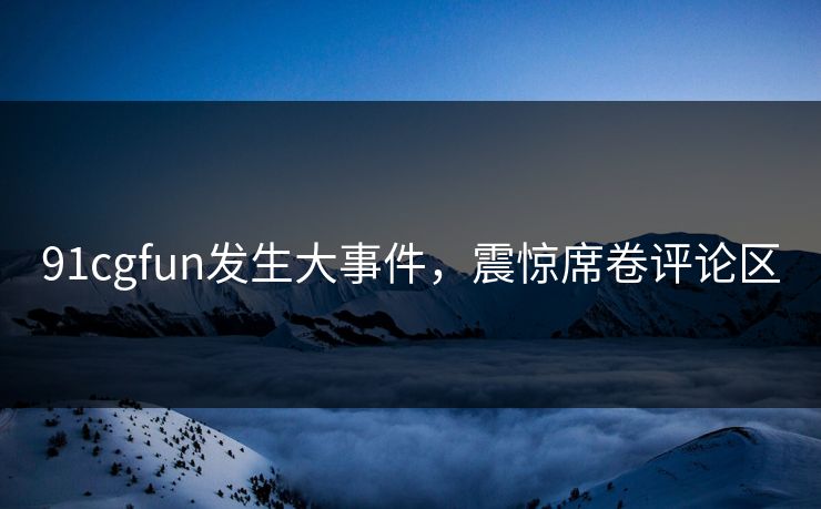 91cgfun发生大事件，震惊席卷评论区
