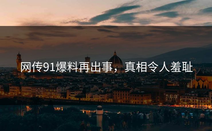 网传91爆料再出事，真相令人羞耻