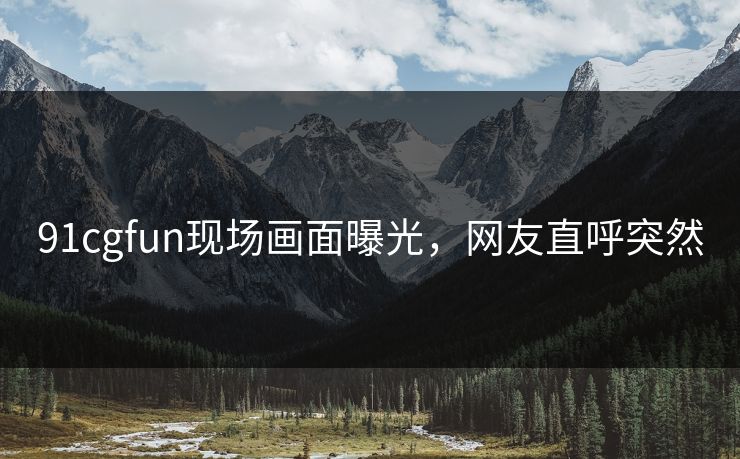 91cgfun现场画面曝光，网友直呼突然