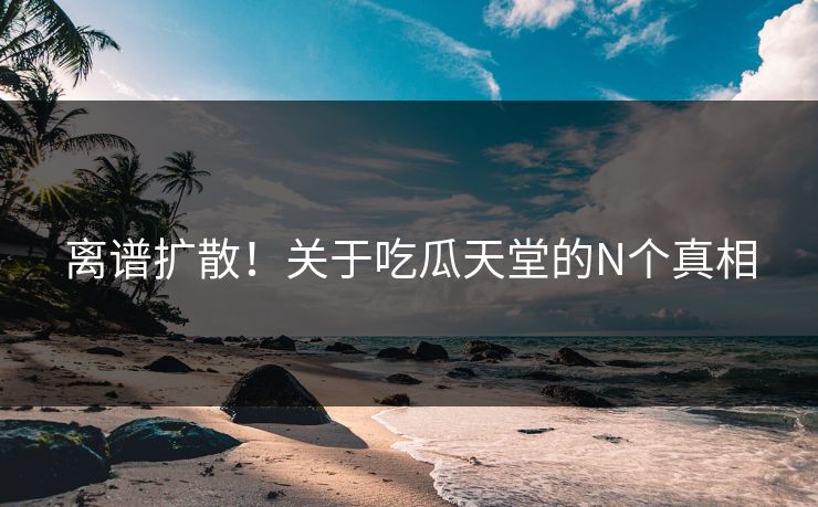 离谱扩散！关于吃瓜天堂的N个真相