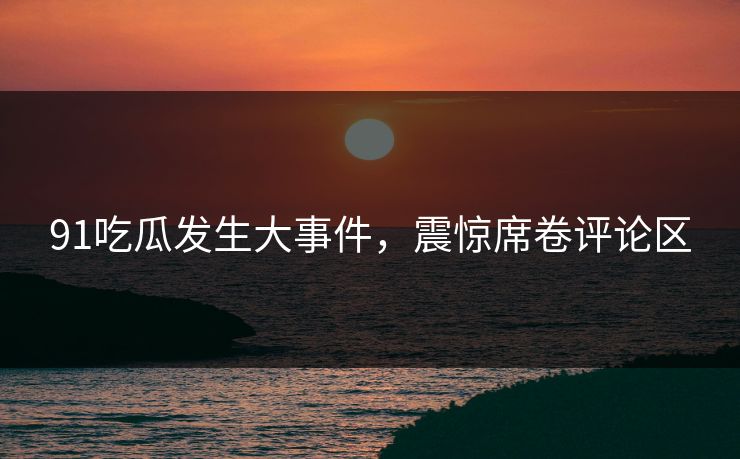91吃瓜发生大事件，震惊席卷评论区
