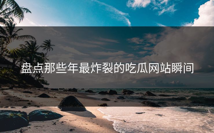 盘点那些年最炸裂的吃瓜网站瞬间