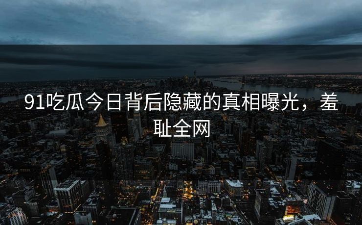 91吃瓜今日背后隐藏的真相曝光，羞耻全网