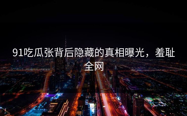 91吃瓜张背后隐藏的真相曝光，羞耻全网