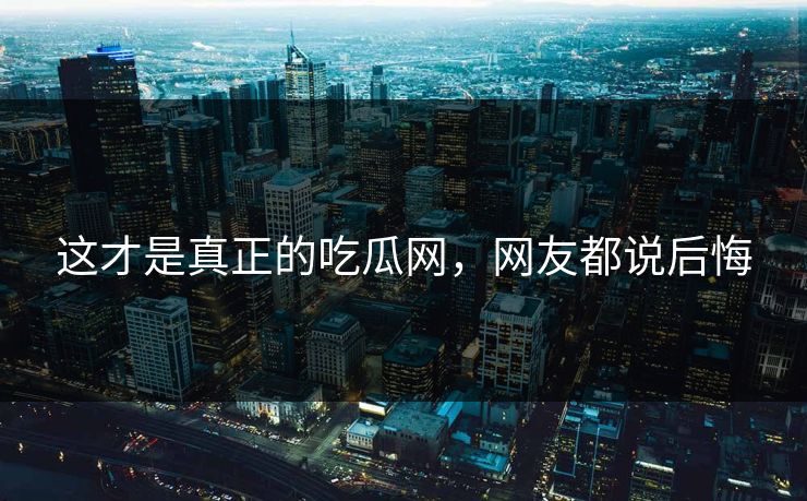 这才是真正的吃瓜网，网友都说后悔