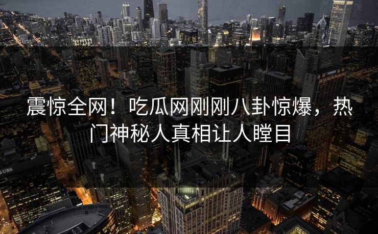 震惊全网！吃瓜网刚刚八卦惊爆，热门神秘人真相让人瞠目