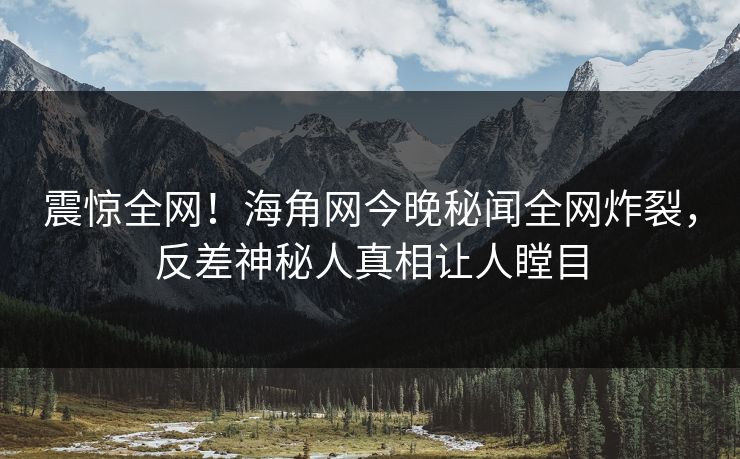 震惊全网！海角网今晚秘闻全网炸裂，反差神秘人真相让人瞠目