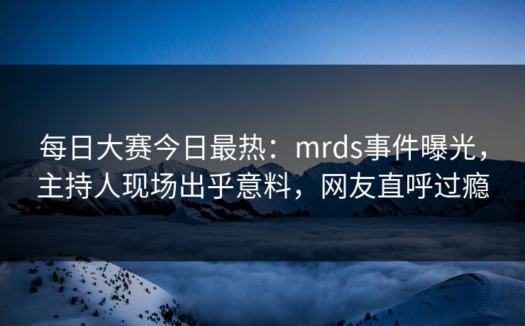 每日大赛今日最热：mrds事件曝光，主持人现场出乎意料，网友直呼过瘾