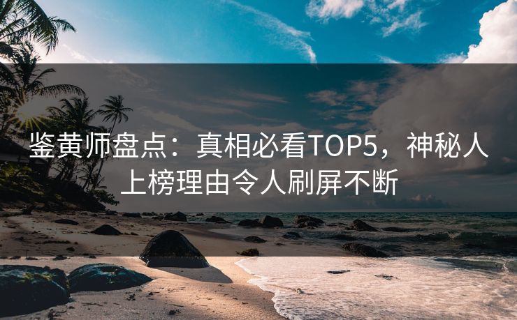 鉴黄师盘点：真相必看TOP5，神秘人上榜理由令人刷屏不断