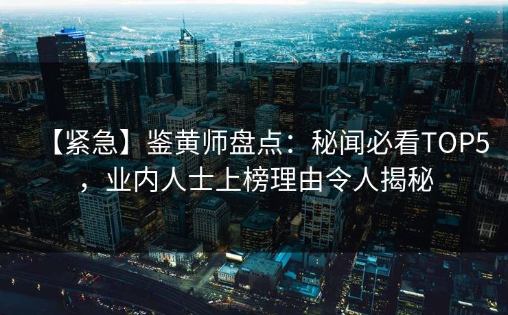 【紧急】鉴黄师盘点：秘闻必看TOP5，业内人士上榜理由令人揭秘