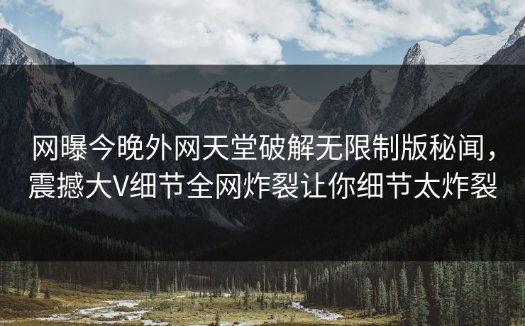 网曝今晚外网天堂破解无限制版秘闻，震撼大V细节全网炸裂让你细节太炸裂