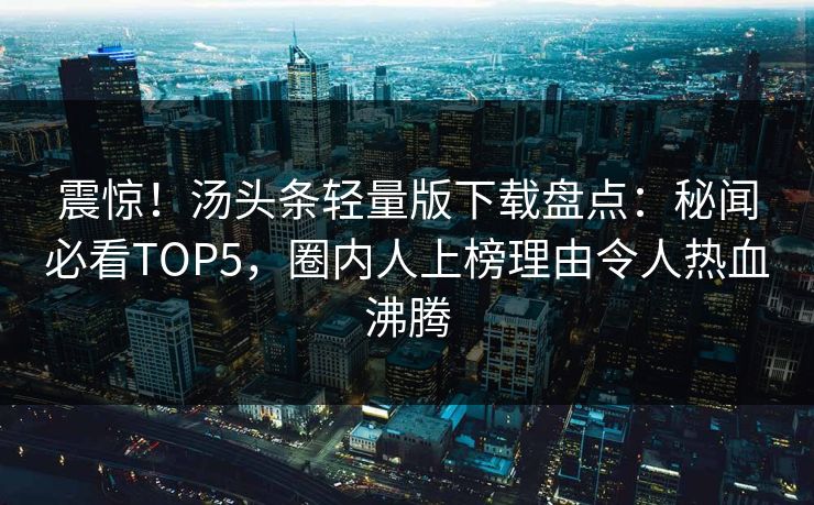 震惊！汤头条轻量版下载盘点：秘闻必看TOP5，圈内人上榜理由令人热血沸腾