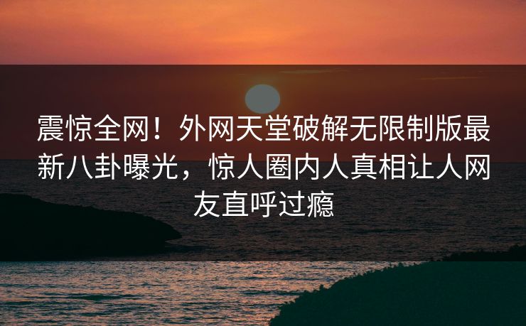 震惊全网！外网天堂破解无限制版最新八卦曝光，惊人圈内人真相让人网友直呼过瘾