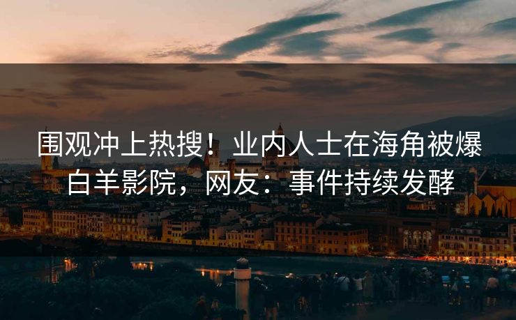 围观冲上热搜！业内人士在海角被爆白羊影院，网友：事件持续发酵