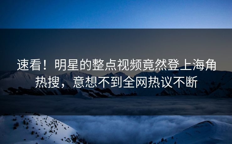 速看！明星的整点视频竟然登上海角热搜，意想不到全网热议不断