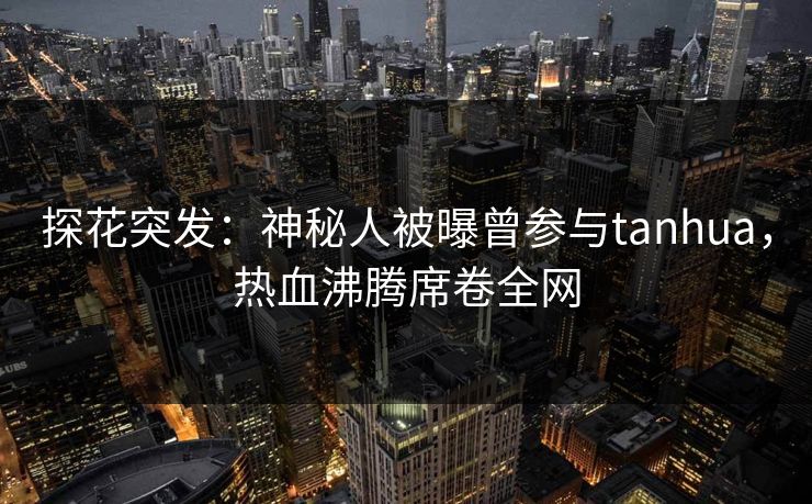 探花突发：神秘人被曝曾参与tanhua，热血沸腾席卷全网