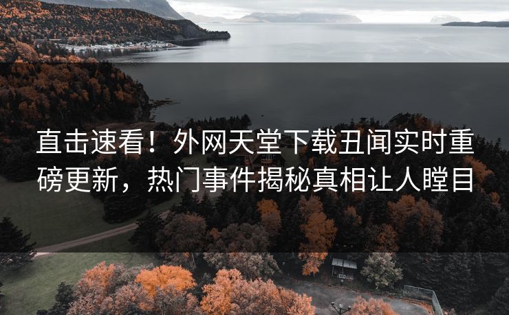 直击速看！外网天堂下载丑闻实时重磅更新，热门事件揭秘真相让人瞠目