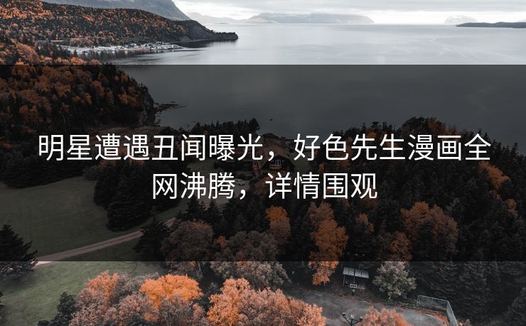 明星遭遇丑闻曝光，好色先生漫画全网沸腾，详情围观