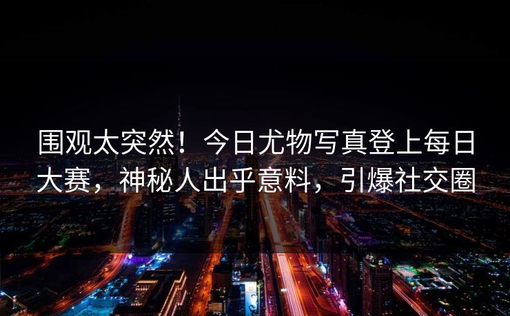 围观太突然！今日尤物写真登上每日大赛，神秘人出乎意料，引爆社交圈