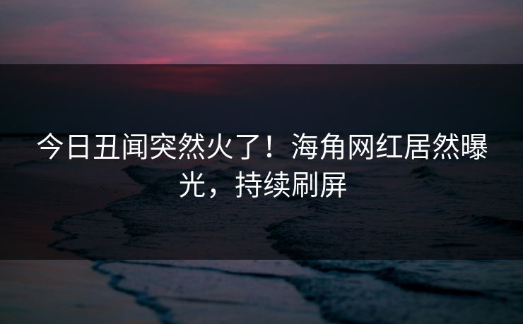 今日丑闻突然火了！海角网红居然曝光，持续刷屏