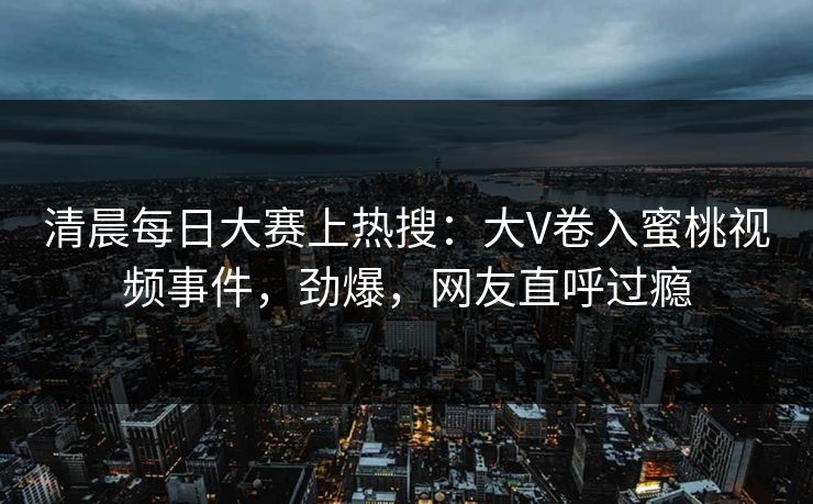 清晨每日大赛上热搜：大V卷入蜜桃视频事件，劲爆，网友直呼过瘾