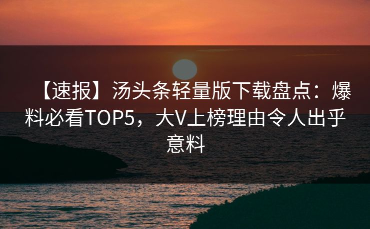 【速报】汤头条轻量版下载盘点：爆料必看TOP5，大V上榜理由令人出乎意料